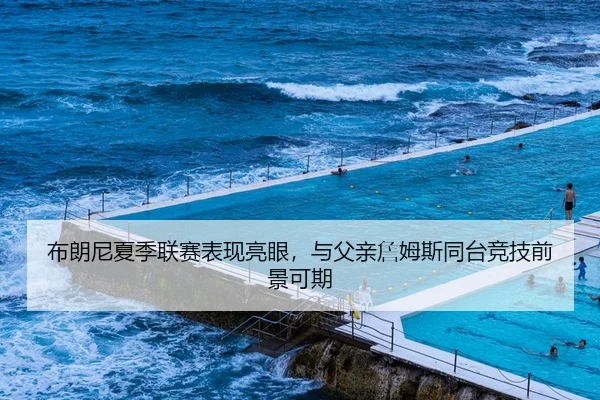 布朗尼夏季联赛表现亮眼，与父亲詹姆斯同台竞技前景可期
