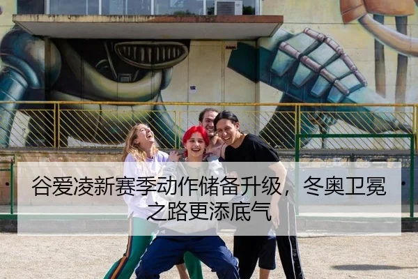 谷爱凌新赛季动作储备升级，冬奥卫冕之路更添底气