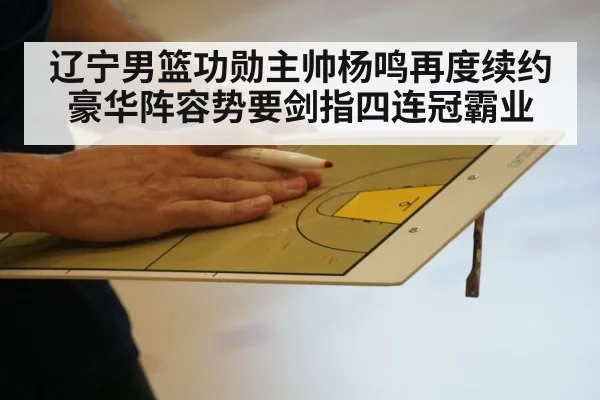 辽宁男篮功勋主帅杨鸣再度续约豪华阵容势要剑指四连冠霸业